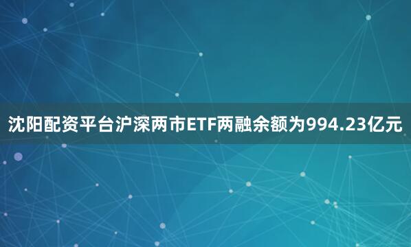 沈阳配资平台沪深两市ETF两融余额为994.23亿元