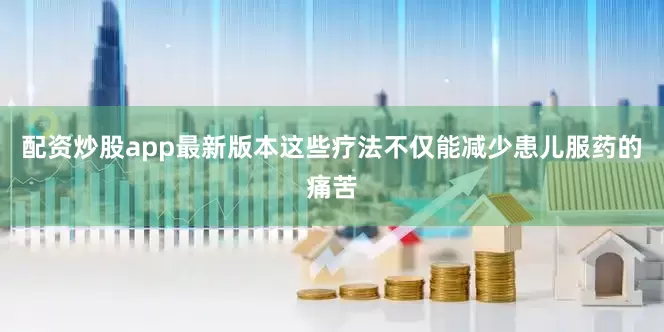 配资炒股app最新版本这些疗法不仅能减少患儿服药的痛苦