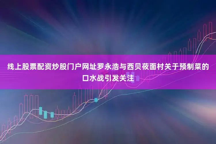 线上股票配资炒股门户网址罗永浩与西贝莜面村关于预制菜的口水战引发关注