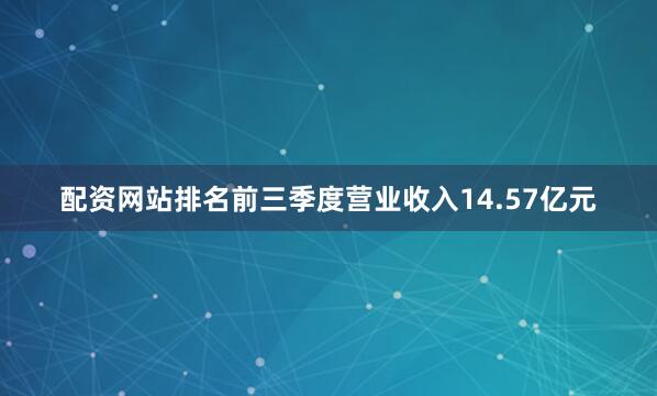 配资网站排名前三季度营业收入14.57亿元