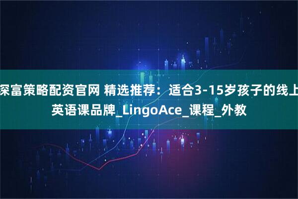 深富策略配资官网 精选推荐：适合3-15岁孩子的线上英语课品牌_LingoAce_课程_外教