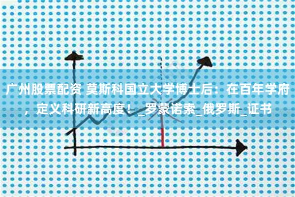 广州股票配资 莫斯科国立大学博士后：在百年学府，定义科研新高度！_罗蒙诺索_俄罗斯_证书