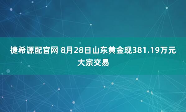 捷希源配官网 8月28日山东黄金现381.19万元大宗交易