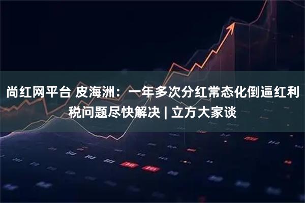 尚红网平台 皮海洲：一年多次分红常态化倒逼红利税问题尽快解决 | 立方大家谈