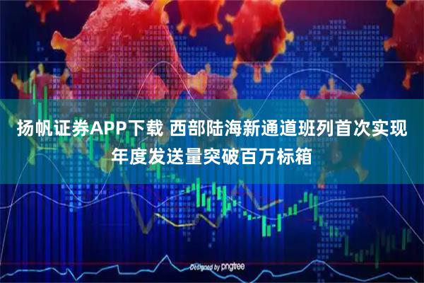 扬帆证券APP下载 西部陆海新通道班列首次实现年度发送量突破百万标箱