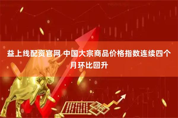 益上线配资官网 中国大宗商品价格指数连续四个月环比回升