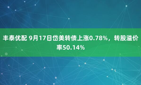 丰泰优配 9月17日岱美转债上涨0.78%，转股溢价率50.14%