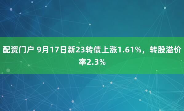 配资门户 9月17日新23转债上涨1.61%，转股溢价率2.3%
