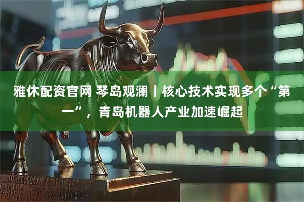 雅休配资官网 琴岛观澜丨核心技术实现多个“第一”，青岛机器人产业加速崛起