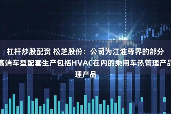 杠杆炒股配资 松芝股份：公司为江淮尊界的部分高端车型配套生产包括HVAC在内的乘用车热管理产品