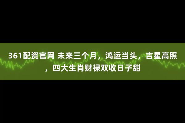 361配资官网 未来三个月，鸿运当头，吉星高照，四大生肖财禄双收日子甜