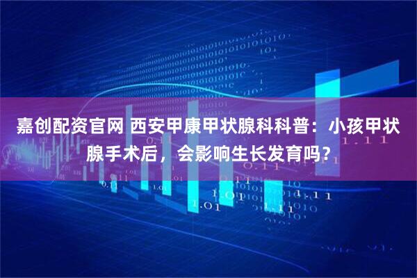 嘉创配资官网 西安甲康甲状腺科科普：小孩甲状腺手术后，会影响生长发育吗？