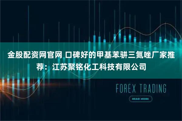 金股配资网官网 口碑好的甲基苯骈三氮唑厂家推荐：江苏聚铭化工科技有限公司