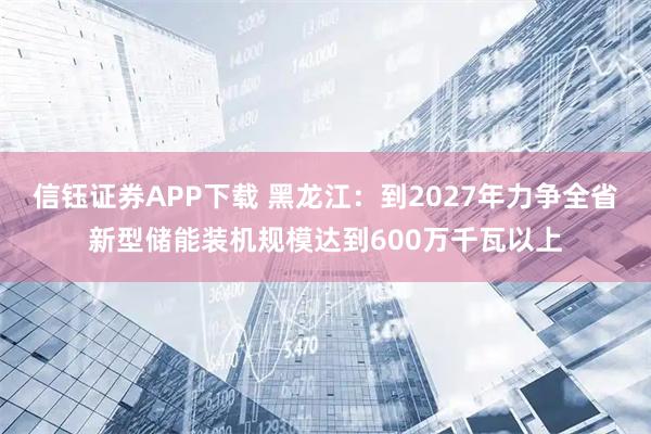 信钰证券APP下载 黑龙江：到2027年力争全省新型储能装机规模达到600万千瓦以上