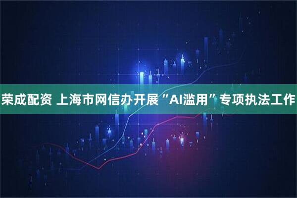 荣成配资 上海市网信办开展“AI滥用”专项执法工作