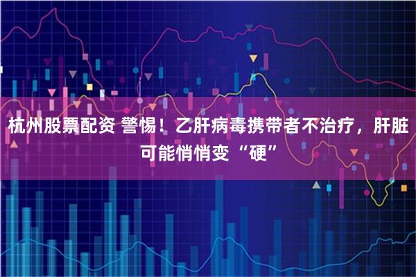 杭州股票配资 警惕!乙肝病毒携带者不治疗,肝脏可能悄悄变 “硬”