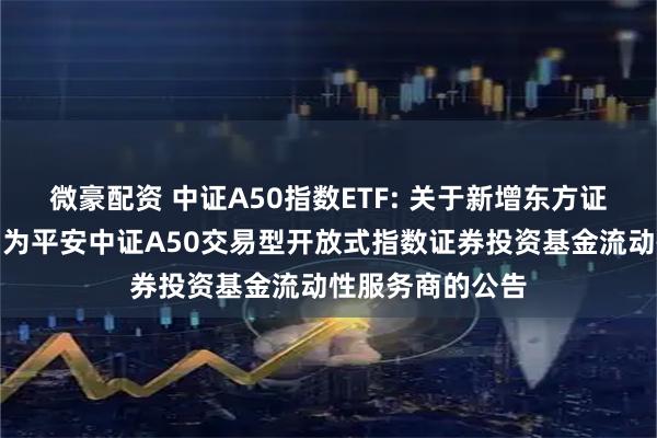 微豪配资 中证A50指数ETF: 关于新增东方证券股份有限公司为平安中证A50交易型开放式指数证券投资基金流动性服务商的公告