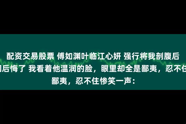 配资交易股票 傅如渊叶临江心妍 强行将我剖腹后攻略对象们后悔了 我看着他温润的脸，眼里却全是鄙夷，忍不住惨笑一声：