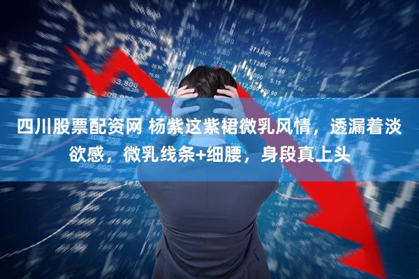 四川股票配资网 杨紫这紫裙微乳风情，透漏着淡欲感，微乳线条+细腰，身段真上头