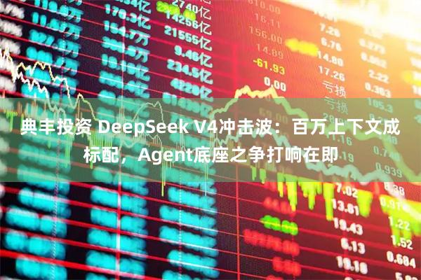 典丰投资 DeepSeek V4冲击波：百万上下文成标配，Agent底座之争打响在即